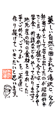 美しい自然に囲まれた湯沢に、父が弁当やとして店を出したのが昭和49年でした。おかげさまで今ではランチや宴会、折り詰めなどもやっております。地元産の旬の食材を生かした手ごめたごっつぉを、正直に作り続けていきたいと思います。---弁当の柳澤