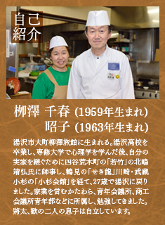 自己紹介--柳澤千春・昭子--秋田県湯沢市大町の柳澤旅館に生まれる。湯沢高校を卒業し、専修大学で心理学を学んだ後、自分の実家を継ぐために四谷荒木町の若竹の北嶋靖広氏に師事し、鶴見のせき龍、川崎・武蔵小杉の小杉会館を経て、27歳で湯沢に戻りました。家業を営むかたわら、青年会議所、商工会議所青年部などに所属し勉強してきました。